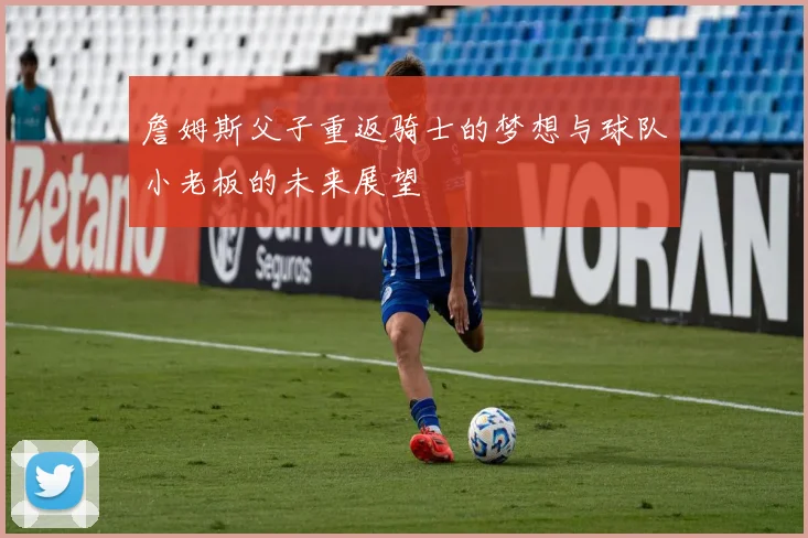 詹姆斯父子重返骑士的梦想与球队小老板的未来展望
