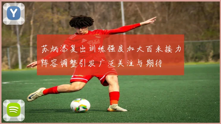 苏炳添复出训练强度加大百米接力阵容调整引发广泛关注与期待